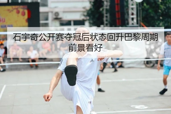 石宇奇公开赛夺冠后状态回升巴黎周期前景看好
